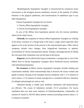 Morphologically hyperplastic laryngitis is characterized by connective tissue
excrescence in the laryngeal mucous membrane, increase of the quantity of cellular
elements in the gingival epithelium, and transformation of epithelium type to any
other (metaplasia).
Chronic hyperplastic laryngitis has two forms:
1. Chronic diffuse hyperplastic laryngitis.
2. Chronic local hyperplastic laryngitis.
In case of the diffuse form hyperplasia spreads over the mucous membrane
almost of the whole larynx.
Clinically, the symptoms of chronic diffuse hyperplastic laryngitis are: tickling
in the throat, sensation of a foreign body in the larynx, cough, which especially often
appears to be in the location of the process in the interarytenoid space. Other clinical
symptoms include voice changes, from insignificant hoarseness to aphonia,
accumulation of viscous mucopurulent sputum. During a prolonged period of talking
the voice gets tired. Sometimes one can feel pain in the larynx.
Diagnosis can be offered after larynx examination. Laryngoscopy in case of the
diffuse form of chronic hyperplastic laryngitis shows thickened mucous membrane
with intensifying hyperemia.
The treatment of diffuse chronic hyperplastic laryngitis includes binding and
cauterization methods, which instrumentally help to decrease the tissues volume and
glands secretion. Rinsing of the laryngeal mucous membrane with 1–2 % solution of
silver nitrate, 2–3 % solution of tannin and glycerin is considered effective. Solutions
of collargol and protargol are used as well.
Inhalation therapy is widely used. Antibiotic inhalations with hydrocortisone
are effective. The course of inhalations includes 10–12 procedures. For larynx
instillation there are used water solutions of Chlorbutanolhydrate, Galaskorbin, oil
solution of vitamin A, AEVIT, dilute alkaline solutions (including mineral water), 1–2
% solution of menthol.
183
 