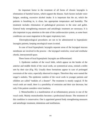 An important factor in the treatment of all forms of chronic laryngitis is
elimination of harmful factors, which support the disease. Such factors include voice
fatigue, smoking, excessive alcohol intake. It is important that the air, which the
patients is breathing in, is clean, has appropriate temperature and humidity. The
treatment includes elimination of pathological processes in the nose and gullet.
General body strengthening measures and antiallergic treatment are necessary. It is
also important to pay attention to the state of the cardiovascular system, as some heart
conditions can cause stagnation in the upper respiratory tract.
Electrophysiological procedures are not to be administered to hyperplastic
laryngitis patients, keeping oncological issues in mind.
In case of local hyperplastic laryngitis separate areas of the laryngeal mucous
membrane are involved in the process – the laryngeal ventricles, vocal and vestibular
chords, interarytenoid space.
These forms of local hyperplastic laryngitis are differentiated:
1. Epidermic nodules of the vocal folds, which appear on the border of the
anterior and middle thirds of the vocal cords, on symmetrical areas, remind a millet
seet by their size (Fig. 95). Usually these formations appear in case of prolonged
overstrain of the voice, especially observed in singers. Therefore they were named the
singer’s nodules. The epidermic nodules of the vocal cords in younger patients and
children are called “nodules of a shouter”. The treatment is mostly surgical. If the
vocal cords are small, there is a possibility of remission and their size decrease, but
only if the patient considers voice loudness.
2. Monochorditis is a manifestation of an inflammatory process in one of the
vocal cords. Mainly monochorditis becomes a professional disease. The treatment of
this condition is conservative. One is appointed general body strengthening measures
and antiallergic treatment, inhalations and instillations.
184
 