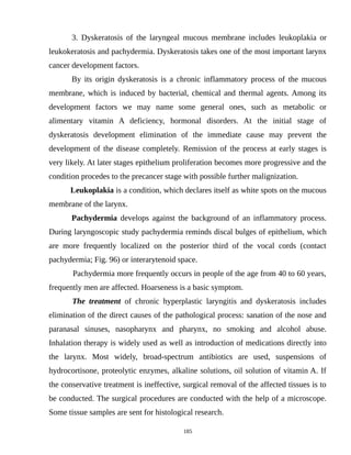 3. Dyskeratosis of the laryngeal mucous membrane includes leukoplakia or
leukokeratosis and pachydermia. Dyskeratosis takes one of the most important larynx
cancer development factors.
By its origin dyskeratosis is a chronic inflammatory process of the mucous
membrane, which is induced by bacterial, chemical and thermal agents. Among its
development factors we may name some general ones, such as metabolic or
alimentary vitamin A deficiency, hormonal disorders. At the initial stage of
dyskeratosis development elimination of the immediate cause may prevent the
development of the disease completely. Remission of the process at early stages is
very likely. At later stages epithelium proliferation becomes more progressive and the
condition procedes to the precancer stage with possible further malignization.
Leukoplakia is a condition, which declares itself as white spots on the mucous
membrane of the larynx.
Pachydermia develops against the background of an inflammatory process.
During laryngoscopic study pachydermia reminds discal bulges of epithelium, which
are more frequently localized on the posterior third of the vocal cords (contact
pachydermia; Fig. 96) or interarytenoid space.
Pachydermia more frequently occurs in people of the age from 40 to 60 years,
frequently men are affected. Hoarseness is a basic symptom.
The treatment of chronic hyperplastic laryngitis and dyskeratosis includes
elimination of the direct causes of the pathological process: sanation of the nose and
paranasal sinuses, nasopharynx and pharynx, no smoking and alcohol abuse.
Inhalation therapy is widely used as well as introduction of medications directly into
the larynx. Most widely, broad-spectrum antibiotics are used, suspensions of
hydrocortisone, proteolytic enzymes, alkaline solutions, oil solution of vitamin A. If
the conservative treatment is ineffective, surgical removal of the affected tissues is to
be conducted. The surgical procedures are conducted with the help of a microscope.
Some tissue samples are sent for histological research.
185
 