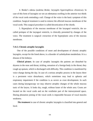 4. Renke’s edema (oedema Renke; laryngitis hypertrophicus chronicus). In
case of this form of laryngitis we see an edematous swelling in the anterior two thirds
of the vocal cords reminding a sail. Change of the voice is the basic symptom of this
condition. Surgical treatment is used to remove the affected mucous membrane of the
vocal cords. This surgical procedure is called decortication of the chords.
5. Hyperplasia of the mucous membrane of the laryngeal ventricle, the so-
called prolapse of the laryngeal ventricle, is clinically presented by changes of the
voice. The treatment is surgical: extraction of the hyperplastic area of the mucous
membrane.
7.11.3. Chronic atrophic laryngitis
One of the possible conditions of onset and development of chronic atrophic
laryngitis, except for the listed above, is a disorder of carbohydrate metabolism. It is a
disease of the kidneys.
Clinical picture. In case of atrophic laryngitis the patients are disturbed by
dryness in the nose and throat, tickling, sensation of a foreign body in the throat; they
cough up sputum, which is discharged with difficulty. This condition is manifested by
voice change during the day. In case of a serious atrophic process in the larynx there
is a persistent voice disturbance, which sometimes may lead to aphonia and
respiratory impairment if the condition is as severe as crust development. In such
cases during laryngoscopy we may observe atrophic changes of the whole mucous
tunic of the larynx. It looks dry, rough, without luster of the whole area. Crusts are
located on the vocal cords and on the vestibular part of the interarytenoid space.
During phonation joining of the vocal cords is impossible because of vocal muscles
weakness.
The treatment in case of chronic atrophic laryngitis is classified into general and
local.
186
 