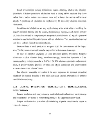 Local prescriptions include inhalations: vapor, alkaline, alkaline-oil, alkaline-
potassium. Alkaline-potassium inhalations have a strong effect because they have
iodine basis. Iodine irritates the mucous tunic and activates the serous and lacrimal
glands. A soothing oil inhalation is conducted in 15 min after alkaline-potassium
inhalations.
In addition to inhalations we may apply rinsing with weak salines, instilling the
Lugol’s solution directly into the larynx, chlorobutanol hydrate, peach kernel or brier
oil. It is also advised to use proteolytic enzymes for inhalations. 10 mg of a prepared
solution is used to instil into the larynx with an inhalation. This solution is dissolved
in 5 ml of sodium chloride isotonic solution.
Darsonvalism or mud application are prescribed for the treatment of the larynx
area. The larynx mucous tunic may be exposed to helium-neon laser rays.
In case of atrophic laryngitis we also prescribe general treatment: biogenic
stimulators – aloe, vitreous body, autochemotherapy, Novocaine injections – 5 ml
intramuscularly or intravenously in 0.5 %, 1 %, 2% solutions, nicotinic and ascorbic
acids, B group vitamins, glucose. We may also advise sanatorium-and-spa treatment
at the southern coast of the Crimea.
For chronic laryngitis prevention it is very important to conduct periodical
treatment of chronic diseases of the nose and nasal sinuses. Prevention of chronic
tonsillitis is mandatory.
7.12. LARYNX INTUBATION, TRACHEOTOMY, TRACHEOSTOMY,
CONICOTOMY
Larynx intubation and pharyngotomy manipulations (tracheotomy, tracheostomy,
and conicotomy) are aimed to restore the patency of the upper respiratory tract.
Larynx intubation is a procedure of introducing a special tube into the larynx to
restore its patency.
187
 