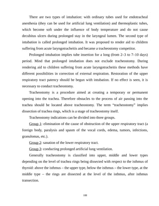 There are two types of intubation: with ordinary tubes used for endotracheal
anesthesia (they can be used for artificial lung ventilation) and thermoplastic tubes,
which become soft under the influence of body temperature and do not cause
decubitus ulcers during prolonged stay in the laryngeal lumen. The second type of
intubation is called prolonged intubation. It was proposed to render aid to children
suffering from acute laryngotracheitis and became a tracheostomy competitor.
Prolonged intubation implies tube insertion for a long (from 2–3 to 7–10 days)
period. Mind that prolonged intubation does not exclude tracheostomy. During
rendering aid to children suffering from acute laryngotracheitis these methods have
different possibilities in correction of external respiration. Restoration of the upper
respiratory tract patency should be begun with intubation. If no effect is seen, it is
necessary to conduct tracheostomy.
Tracheostomy is a procedure aimed at creating a temporary or permanent
opening into the trachea. Therefore obstacles to the process of air passing into the
trachea should be located above tracheostomy. The term “tracheostomy” implies
dissection of trachea rings, which is a stage of tracheostomy itself.
Tracheostomy indications can be divided into three groups.
Group 1: elimination of the cause of obstruction of the upper respiratory tract (a
foreign body, paralysis and spasm of the vocal cords, edema, tumors, infections,
granulomas, etc.).
Group 2: sanation of the lower respiratory tract.
Group 3: conducting prolonged artificial lung ventilation.
Generally tracheostomy is classified into upper, middle and lower types
depending on the level of trachea rings being dissected with respect to the isthmus of
thyroid: above the isthmus – the upper type, below the isthmus – the lower type, at the
middle type – the rings are dissected at the level of the isthmus, after isthmus
transection.
188
 