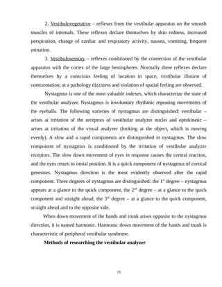 2. Vestibulovegetative – reflexes from the vestibular apparatus on the smooth
muscles of internals. These reflexes declare themselves by skin redness, increased
perspiration, change of cardiac and respiratory activity, nausea, vomiting, frequent
urination.
3. Vestibulosensory – reflexes conditioned by the connection of the vestibular
apparatus with the cortex of the large hemispheres. Normally these reflexes declare
themselves by a conscious feeling of location in space, vestibular illusion of
contrarotation; at a pathology dizziness and violation of spatial feeling are observed.
Nystagmus is one of the most valuable indexes, which characterize the state of
the vestibular analyzer. Nystagmus is involuntary rhythmic repeating movements of
the eyeballs. The following varieties of nystagmus are distinguished: vestibular –
arises at irritation of the receptors of vestibular analyzer nuclei and optokinetic –
arises at irritation of the visual analyzer (looking at the object, which is moving
evenly). A slow and a rapid components are distinguished in nystagmus. The slow
component of nystagmus is conditioned by the irritation of vestibular analyzer
receptors. The slow down movement of eyes in response causes the central reaction,
and the eyes return to initial position. It is a quick component of nystagmus of cortical
genesises. Nystagmus direction is the most evidently observed after the rapid
component. Three degrees of nystagmus are distinguished: the 1st
degree – nystagmus
appears at a glance to the quick component, the 2nd
degree – at a glance to the quick
component and straight ahead, the 3rd
degree – at a glance to the quick component,
straight ahead and to the opposite side.
When down movement of the hands and trunk arises opposite to the nystagmus
direction, it is named harmonic. Harmonic down movement of the hands and trunk is
characteristic of peripheral vestibular syndrome.
Methods of researching the vestibular analyzer
19
 