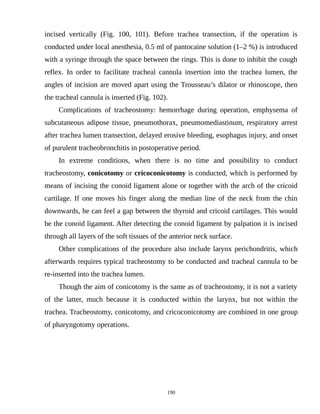 incised vertically (Fig. 100, 101). Before trachea transection, if the operation is
conducted under local anesthesia, 0.5 ml of pantocaine solution (1–2 %) is introduced
with a syringe through the space between the rings. This is done to inhibit the cough
reflex. In order to facilitate tracheal cannula insertion into the trachea lumen, the
angles of incision are moved apart using the Trousseau’s dilator or rhinoscope, then
the tracheal cannula is inserted (Fig. 102).
Complications of tracheostomy: hemorrhage during operation, emphysema of
subcutaneous adipose tissue, pneumothorax, pneumomediastinum, respiratory arrest
after trachea lumen transection, delayed erosive bleeding, esophagus injury, and onset
of purulent tracheobronchitis in postoperative period.
In extreme conditions, when there is no time and possibility to conduct
tracheostomy, conicotomy or cricoconicotomy is conducted, which is performed by
means of incising the conoid ligament alone or together with the arch of the cricoid
cartilage. If one moves his finger along the median line of the neck from the chin
downwards, he can feel a gap between the thyroid and cricoid cartilages. This would
be the conoid ligament. After detecting the conoid ligament by palpation it is incised
through all layers of the soft tissues of the anterior neck surface.
Other complications of the procedure also include larynx perichondritis, which
afterwards requires typical tracheostomy to be conducted and tracheal cannula to be
re-inserted into the trachea lumen.
Though the aim of conicotomy is the same as of tracheostomy, it is not a variety
of the latter, much because it is conducted within the larynx, but not within the
trachea. Tracheostomy, conicotomy, and cricoconicotomy are combined in one group
of pharyngotomy operations.
190
 