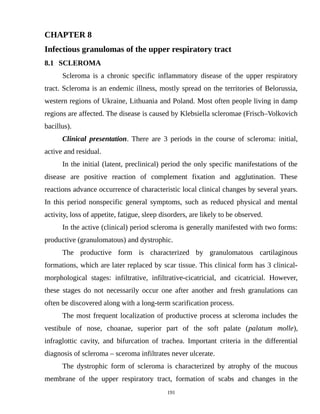 CHAPTER 8
Infectious granulomas of the upper respiratory tract
8.1 SCLEROMA
Scleroma is a chronic specific inflammatory disease of the upper respiratory
tract. Scleroma is an endemic illness, mostly spread on the territories of Belorussia,
western regions of Ukraine, Lithuania and Poland. Most often people living in damp
regions are affected. The disease is caused by Klebsiella scleromae (Frisch–Volkovich
bacillus).
Clinical presentation. There are 3 periods in the course of scleroma: initial,
active and residual.
In the initial (latent, preclinical) period the only specific manifestations of the
disease are positive reaction of complement fixation and agglutination. These
reactions advance occurrence of characteristic local clinical changes by several years.
In this period nonspecific general symptoms, such as reduced physical and mental
activity, loss of appetite, fatigue, sleep disorders, are likely to be observed.
In the active (clinical) period scleroma is generally manifested with two forms:
productive (granulomatous) and dystrophic.
The productive form is characterized by granulomatous cartilaginous
formations, which are later replaced by scar tissue. This clinical form has 3 clinical-
morphological stages: infiltrative, infiltrative-cicatricial, and cicatricial. However,
these stages do not necessarily occur one after another and fresh granulations can
often be discovered along with a long-term scarification process.
The most frequent localization of productive process at scleroma includes the
vestibule of nose, choanae, superior part of the soft palate (palatum molle),
infraglottic cavity, and bifurcation of trachea. Important criteria in the differential
diagnosis of scleroma – sceroma infiltrates never ulcerate.
The dystrophic form of scleroma is characterized by atrophy of the mucous
membrane of the upper respiratory tract, formation of scabs and changes in the
191
 