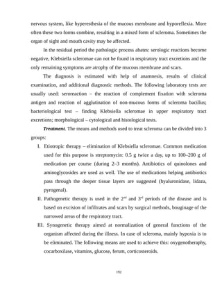 nervous system, like hyperesthesia of the mucous membrane and hyporeflexia. More
often these two forms combine, resulting in a mixed form of scleroma. Sometimes the
organ of sight and mouth cavity may be affected.
In the residual period the pathologic process abates: serologic reactions become
negative, Klebsiella scleromae can not be found in respiratory tract excretions and the
only remaining symptoms are atrophy of the mucous membrane and scars.
The diagnosis is estimated with help of anamnesis, results of clinical
examination, and additional diagnostic methods. The following laboratory tests are
usually used: seroreaction – the reaction of complement fixation with scleroma
antigen and reaction of agglutination of non-mucous forms of scleroma bacillus;
bacteriological test – finding Klebsiella scleromae in upper respiratory tract
excretions; morphological – cytological and histological tests.
Treatment. The means and methods used to treat scleroma can be divided into 3
groups:
I. Etiotropic therapy – elimination of Klebsiella scleromae. Common medication
used for this purpose is streptomycin: 0.5 g twice a day, up to 100–200 g of
medication per course (during 2–3 months). Antibiotics of quinolones and
aminoglycosides are used as well. The use of medications helping antibiotics
pass through the deeper tissue layers are suggested (hyaluronidase, lidaza,
pyrogenal).
II. Pathogenetic therapy is used in the 2nd
and 3rd
periods of the disease and is
based on excision of infiltrates and scars by surgical methods, bouginage of the
narrowed areas of the respiratory tract.
III. Synogenetic therapy aimed at normalization of general functions of the
organism affected during the illness. In case of scleroma, mainly hypoxia is to
be eliminated. The following means are used to achieve this: oxygenotheraphy,
cocarboxilase, vitamins, glucose, ferum, corticosteroids.
192
 
