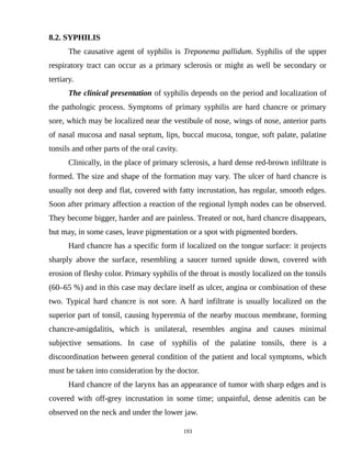 8.2. SYPHILIS
The causative agent of syphilis is Treponema pallidum. Syphilis of the upper
respiratory tract can occur as a primary sclerosis or might as well be secondary or
tertiary.
The clinical presentation of syphilis depends on the period and localization of
the pathologic process. Symptoms of primary syphilis are hard chancre or primary
sore, which may be localized near the vestibule of nose, wings of nose, anterior parts
of nasal mucosa and nasal septum, lips, buccal mucosa, tongue, soft palate, palatine
tonsils and other parts of the oral cavity.
Clinically, in the place of primary sclerosis, a hard dense red-brown infiltrate is
formed. The size and shape of the formation may vary. The ulcer of hard chancre is
usually not deep and flat, covered with fatty incrustation, has regular, smooth edges.
Soon after primary affection a reaction of the regional lymph nodes can be observed.
They become bigger, harder and are painless. Treated or not, hard chancre disappears,
but may, in some cases, leave pigmentation or a spot with pigmented borders.
Hard chancre has a specific form if localized on the tongue surface: it projects
sharply above the surface, resembling a saucer turned upside down, covered with
erosion of fleshy color. Primary syphilis of the throat is mostly localized on the tonsils
(60–65 %) and in this case may declare itself as ulcer, angina or combination of these
two. Typical hard chancre is not sore. A hard infiltrate is usually localized on the
superior part of tonsil, causing hyperemia of the nearby mucous membrane, forming
chancre-amigdalitis, which is unilateral, resembles angina and causes minimal
subjective sensations. In case of syphilis of the palatine tonsils, there is a
discoordination between general condition of the patient and local symptoms, which
must be taken into consideration by the doctor.
Hard chancre of the larynx has an appearance of tumor with sharp edges and is
covered with off-grey incrustation in some time; unpainful, dense adenitis can be
observed on the neck and under the lower jaw.
193
 