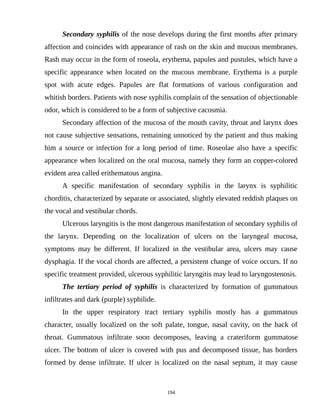Secondary syphilis of the nose develops during the first months after primary
affection and coincides with appearance of rash on the skin and mucous membranes.
Rash may occur in the form of roseola, erythema, papules and pustules, which have a
specific appearance when located on the mucous membrane. Erythema is a purple
spot with acute edges. Papules are flat formations of various configuration and
whitish borders. Patients with nose syphilis complain of the sensation of objectionable
odor, which is considered to be a form of subjective cacosmia.
Secondary affection of the mucosa of the mouth cavity, throat and larynx does
not cause subjective sensations, remaining unnoticed by the patient and thus making
him a source or infection for a long period of time. Roseolae also have a specific
appearance when localized on the oral mucosa, namely they form an copper-colored
evident area called erithematous angina.
A specific manifestation of secondary syphilis in the larynx is syphilitic
chorditis, characterized by separate or associated, slightly elevated reddish plaques on
the vocal and vestibular chords.
Ulcerous laryngitis is the most dangerous manifestation of secondary syphilis of
the larynx. Depending on the localization of ulcers on the laryngeal mucosa,
symptoms may be different. If localized in the vestibular area, ulcers may cause
dysphagia. If the vocal chords are affected, a persistent change of voice occurs. If no
specific treatment provided, ulcerous syphilitic laryngitis may lead to laryngostenosis.
The tertiary period of syphilis is characterized by formation of gummatous
infiltrates and dark (purple) syphilide.
In the upper respiratory tract tertiary syphilis mostly has a gummatous
character, usually localized on the soft palate, tongue, nasal cavity, on the back of
throat. Gummatous infiltrate soon decomposes, leaving a crateriform gummatose
ulcer. The bottom of ulcer is covered with pus and decomposed tissue, has borders
formed by dense infiltrate. If ulcer is localized on the nasal septum, it may cause
194
 