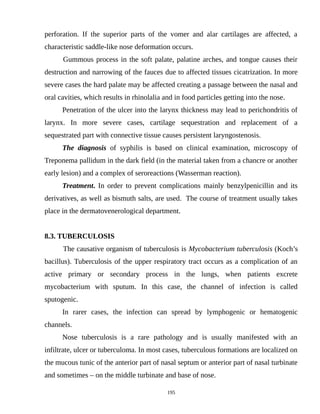 perforation. If the superior parts of the vomer and alar cartilages are affected, a
characteristic saddle-like nose deformation occurs.
Gummous process in the soft palate, palatine arches, and tongue causes their
destruction and narrowing of the fauces due to affected tissues cicatrization. In more
severe cases the hard palate may be affected creating a passage between the nasal and
oral cavities, which results in rhinolalia and in food particles getting into the nose.
Penetration of the ulcer into the larynx thickness may lead to perichondritis of
larynx. In more severe cases, cartilage sequestration and replacement of a
sequestrated part with connective tissue causes persistent laryngostenosis.
The diagnosis of syphilis is based on clinical examination, microscopy of
Treponema pallidum in the dark field (in the material taken from a chancre or another
early lesion) and a complex of seroreactions (Wasserman reaction).
Treatment. In order to prevent complications mainly benzylpenicillin and its
derivatives, as well as bismuth salts, are used. The course of treatment usually takes
place in the dermatovenerological department.
8.3. TUBERCULOSIS
The causative organism of tuberculosis is Mycobacterium tuberculosis (Koch’s
bacillus). Tuberculosis of the upper respiratory tract occurs as a complication of an
active primary or secondary process in the lungs, when patients excrete
mycobacterium with sputum. In this case, the channel of infection is called
sputogenic.
In rarer cases, the infection can spread by lymphogenic or hematogenic
channels.
Nose tuberculosis is a rare pathology and is usually manifested with an
infiltrate, ulcer or tuberculoma. In most cases, tuberculous formations are localized on
the mucous tunic of the anterior part of nasal septum or anterior part of nasal turbinate
and sometimes – on the middle turbinate and base of nose.
195
 