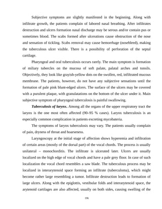 Subjective symptoms are slightly manifested in the beginning. Along with
infiltrate growth, the patients complain of labored nasal breathing. After infiltrates
destruction and ulcers formation nasal discharge may be serous and/or contain pus or
sometimes blood. The scabs formed after ulcerations cause obstruction of the nose
and sensation of tickling. Scabs removal may cause hemorrhage (nosebleed), making
the tuberculous ulcer visible. There is a possibility of perforation of the septal
cartilage.
Pharyngeal and oral tuberculosis occurs rarely. The main symptom is formation
of miliary tubercles on the mucosa of soft palate, palatal arches and tonsils.
Objectively, they look like grayish-yellow dots on the swollen, red, infiltrated mucous
membrane. The patients, however, do not have any subjective sensations until the
formation of pale pink blunt-edged ulcers. The surface of the ulcers may be covered
with a purulent plaque, with granulatations on the bottom of the ulcer under it. Main
subjective symptom of pharyngeal tuberculosis is painful swallowing.
Tuberculosis of larynx. Among all the organs of the upper respiratory tract the
larynx is the one most often affected (90–95 % cases). Larynx tuberculosis is an
especially common complication in patients excreting mycobateria.
The symptoms of larynx tuberculosis may vary. The patients usually complain
of pain, dryness of throat and hoarseness.
Laryngoscopy at the initial stage of affection shows hyperemia and infiltration
of certain areas (mostly of the dorsal part) of the vocal chords. The process is usually
unilateral – monochorditis. The infiltrate is ulcerated later. Ulcers are usually
localized on the high edge of vocal chords and have a pale grey floor. In case of such
localization the vocal chord resembles a saw blade. The tuberculous process may be
localized in interarytenoid space forming an infiltrate (tuberculoma), which might
become rather large resembling a tumor. Infiltrate destruction leads to formation of
large ulcers. Along with the epiglottis, vestibular folds and interarytenoid space, the
arytenoid cartilages are also affected, usually on both sides, causing swelling of the
196
 