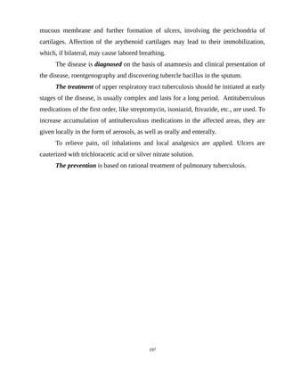 mucous membrane and further formation of ulcers, involving the perichondria of
cartilages. Affection of the arythenoid cartilages may lead to their immobilization,
which, if bilateral, may cause labored breathing.
The disease is diagnosed on the basis of anamnesis and clinical presentation of
the disease, roentgenography and discovering tubercle bacillus in the sputum.
The treatment of upper respiratory tract tuberculosis should be initiated at early
stages of the disease, is usually complex and lasts for a long period. Antituberculous
medications of the first order, like streptomycin, isoniazid, ftivazide, etc., are used. To
increase accumulation of antituberculous medications in the affected areas, they are
given locally in the form of aerosols, as well as orally and enterally.
To relieve pain, oil inhalations and local analgesics are applied. Ulcers are
cauterized with trichloracetic acid or silver nitrate solution.
The prevention is based on rational treatment of pulmonary tuberculosis.
197
 