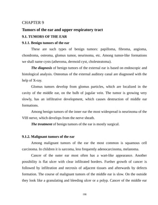 CHAPTER 9
Tumors of the ear and upper respiratory tract
9.1. TUMORS OF THE EAR
9.1.1. Benign tumors of the ear
These are such types of benign tumors: papilloma, fibroma, angioma,
chondroma, osteoma, glomus tumor, neurinoma, etc. Among tumor-like formations
we shall name cysts (atheroma, dermoid cyst, cholesteatoma).
The diagnosis of benign tumors of the external ear is based on endoscopic and
histological analysis. Osteomas of the external auditory canal are diagnosed with the
help of X-ray.
Glomus tumors develop from glomus particles, which are localized in the
cavity of the middle ear, on the bulb of jugular vein. The tumor is growing very
slowly, has an infiltrative development, which causes destruction of middle ear
formations.
Among benign tumors of the inner ear the most widespread is neurinoma of the
VIII nerve, which develops from the nerve sheath.
The treatment of benign tumors of the ear is mostly surgical.
9.1.2. Malignant tumors of the ear
Among malignant tumors of the ear the most common is squamous cell
carcinoma. In children it is sarcoma, less frequently adenocarcinoma, melanoma.
Cancer of the outer ear most often has a wart-like appearance. Another
possibility is flat ulcer with clear infiltrated borders. Further growth of cancer is
followed by infiltration and necrosis of adjacent tissues and afterwards by defects
formation. The course of malignant tumors of the middle ear is slow. On the outside
they look like a granulating and bleeding ulcer or a polyp. Cancer of the middle ear
198
 