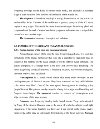 frequently develops on the basis of chronic otitis media, and clinically at different
stages it does not differ from purulent inflammation of the middle ear.
The diagnosis is based on histological study; dissemination of the process is
evaluated by X-ray. If cancer of the middle ear is present, paralysis of the VII nerve
begins at early stages. Afterwards the tumor is metastasizing to the salivary gland and
lymph nodes of the neck. Onset of vestibular symptoms and metastases is a signal that
cancer is at an extensive stage.
The treatment of ear cancer is surgical and radiation.
9.2. TUMORS OF THE NOSE AND PARANASAL SINUSES
9.2.1. Benign tumors of the nose and paranasal sinuses
Among benign tumors of the nose the most frequent is papilloma. It is wart-like
formations of the mucus membrane that look like a cauliflower. Papilloma may be
located in the nostrils, on the nasal septum or on the inferior nasal turbinate. The
patient complains of a foreign body in the nose and labored nasal breathing. The
tumor is growing slowly; if removed, it frequently relapses, may become malignant,
therefore removal must be radical.
Hemangioma is a blood vessel tumor that most often develops in the
cartilaginous part of the nasal septum. They have a textured surface, reddish-bluish
color, often they bleed. One of the most spread hemangiomas is bleeding polyp
(angiofibroma). The patients mostly complain of only left or right nasal breathing and
frequent hemorrhages. The treatment consists in removal of hemangioma with
adjacent tissues of the nasal septum.
Osteomas most frequently develop in the frontal sinuses. They can be detected
by X-ray of the sinuses. Osteoma may be the cause of headache, olfactory and sight
impairment. If the tumor develops to a large one, it can spread to the cranial cavity,
nasal cavity, orbit, may as well create deformations of the facial skeleton. Surgical
199
 