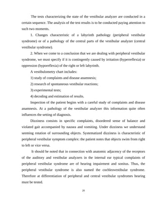 The tests characterizing the state of the vestibular analyzer are conducted in a
certain sequence. The analysis of the test results is to be conducted paying attention to
such two moments.
1. Changes characteristic of a labyrinth pathology (peripheral vestibular
syndrome) or of a pathology of the central parts of the vestibular analyzer (central
vestibular syndrome).
2. When we come to a conclusion that we are dealing with peripheral vestibular
syndrome, we must specify if it is contingently caused by irritation (hyperreflexia) or
oppression (hyporeflexia) of the right or left labyrinth.
A vestibulometry chart includes:
1) study of complaints and disease anamnesis;
2) research of spontaneous vestibular reactions;
3) experimental tests;
4) decoding and estimation of results.
Inspection of the patient begins with a careful study of complaints and disease
anamnesis. At a pathology of the vestibular analyzer this information quite often
influences the setting of diagnosis.
Dizziness consists in specific complaints, disordered sense of balance and
violated gait accompanied by nausea and vomiting. Under dizziness we understand
seeming rotation of surrounding objects. Systematized dizziness is characteristic of
peripheral vestibular symptom complex: the patient notes that objects swim from right
to left or vice versa.
It should be noted that in connection with anatomic adjacency of the receptors
of the auditory and vestibular analyzers in the internal ear typical complaints of
peripheral vestibular syndrome are of hearing impairment and sonitus. Thus, the
peripheral vestibular syndrome is also named the cochleovestibular syndrome.
Therefore at differentiation of peripheral and central vestibular syndromes hearing
must be tested.
20
 