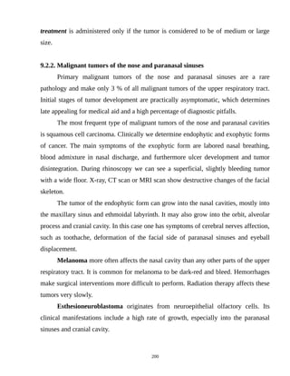 treatment is administered only if the tumor is considered to be of medium or large
size.
9.2.2. Malignant tumors of the nose and paranasal sinuses
Primary malignant tumors of the nose and paranasal sinuses are a rare
pathology and make only 3 % of all malignant tumors of the upper respiratory tract.
Initial stages of tumor development are practically asymptomatic, which determines
late appealing for medical aid and a high percentage of diagnostic pitfalls.
The most frequent type of malignant tumors of the nose and paranasal cavities
is squamous cell carcinoma. Clinically we determine endophytic and exophytic forms
of cancer. The main symptoms of the exophytic form are labored nasal breathing,
blood admixture in nasal discharge, and furthermore ulcer development and tumor
disintegration. During rhinoscopy we can see a superficial, slightly bleeding tumor
with a wide floor. X-ray, CT scan or MRI scan show destructive changes of the facial
skeleton.
The tumor of the endophytic form can grow into the nasal cavities, mostly into
the maxillary sinus and ethmoidal labyrinth. It may also grow into the orbit, alveolar
process and cranial cavity. In this case one has symptoms of cerebral nerves affection,
such as toothache, deformation of the facial side of paranasal sinuses and eyeball
displacement.
Melanoma more often affects the nasal cavity than any other parts of the upper
respiratory tract. It is common for melanoma to be dark-red and bleed. Hemorrhages
make surgical interventions more difficult to perform. Radiation therapy affects these
tumors very slowly.
Esthesioneuroblastoma originates from neuroepithelial olfactory cells. Its
clinical manifestations include a high rate of growth, especially into the paranasal
sinuses and cranial cavity.
200
 