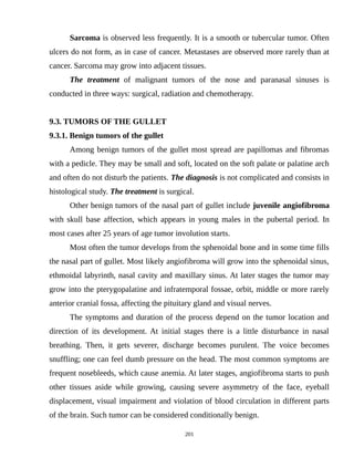 Sarcoma is observed less frequently. It is a smooth or tubercular tumor. Often
ulcers do not form, as in case of cancer. Metastases are observed more rarely than at
cancer. Sarcoma may grow into adjacent tissues.
The treatment of malignant tumors of the nose and paranasal sinuses is
conducted in three ways: surgical, radiation and chemotherapy.
9.3. TUMORS OF THE GULLET
9.3.1. Benign tumors of the gullet
Among benign tumors of the gullet most spread are papillomas and fibromas
with a pedicle. They may be small and soft, located on the soft palate or palatine arch
and often do not disturb the patients. The diagnosis is not complicated and consists in
histological study. The treatment is surgical.
Other benign tumors of the nasal part of gullet include juvenile angiofibroma
with skull base affection, which appears in young males in the pubertal period. In
most cases after 25 years of age tumor involution starts.
Most often the tumor develops from the sphenoidal bone and in some time fills
the nasal part of gullet. Most likely angiofibroma will grow into the sphenoidal sinus,
ethmoidal labyrinth, nasal cavity and maxillary sinus. At later stages the tumor may
grow into the pterygopalatine and infratemporal fossae, orbit, middle or more rarely
anterior cranial fossa, affecting the pituitary gland and visual nerves.
The symptoms and duration of the process depend on the tumor location and
direction of its development. At initial stages there is a little disturbance in nasal
breathing. Then, it gets severer, discharge becomes purulent. The voice becomes
snuffling; one can feel dumb pressure on the head. The most common symptoms are
frequent nosebleeds, which cause anemia. At later stages, angiofibroma starts to push
other tissues aside while growing, causing severe asymmetry of the face, eyeball
displacement, visual impairment and violation of blood circulation in different parts
of the brain. Such tumor can be considered conditionally benign.
201
 