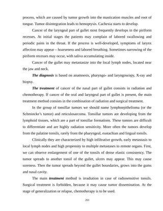 process, which are caused by tumor growth into the mastication muscles and root of
tongue. Tumor disintegration leads to hemoptysis. Cachexia starts to develop.
Cancer of the laryngeal part of gullet most frequently develops in the piriform
recesses. At initial stages the patients may complain of labored swallowing and
periodic pains in the throat. If the process is well-developed, symptoms of larynx
affection may appear – hoarseness and labored breathing. Sometimes narrowing of the
piriform recesses may occur, with saliva accumulating inside.
Cancer of the gullet may metastasize into the local lymph nodes, located near
the jaw and neck.
The diagnosis is based on anamnesis, pharyngo- and laryngoscopy, X-ray and
biopsy.
The treatment of cancer of the nasal part of gullet consists in radiation and
chemotherapy. If cancer of the oral and laryngeal part of gullet is present, the main
treatment method consists in the combination of radiation and surgical treatment.
In the group of tonsillar tumors we should name lymphoepithelioma (or the
Schmincke’s tumor) and reticulosarcoma. Tonsillar tumors are developing from the
lymphoid tissues, which are a part of tonsillar formations. These tumors are difficult
to differentiate and are highly radiation sensitivity. More often the tumors develop
from the palatine tonsils, rarely from the pharyngeal, eustachian and lingual tonsils.
Clinically they are characterized by high infiltrative growth, early metastasis to
local lymph nodes and high propensity to multiple metastases to remote organs. First,
we can observe emlargement of one of the tonsils of dense elastic consistency. The
tumor spreads to another tonsil of the gullet, ulcers may appear. This may cause
soreness. Then the tumor spreads beyond the gullet boundaries, grows into the gums
and nasal cavity.
The main treatment method is irradiation in case of radiosensitive tonsils.
Surgical treatment is forbidden, because it may cause tumor dissemination. At the
stage of generalization or relapse, chemotherapy is to be used.
203
 