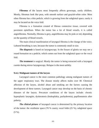 Fibroma of the larynx most frequently affects grownups, rarely children.
Mostly, fibromas look like peas, with smooth surface and grayish-white color. Most
often fibroma has a thin pedicle, which is growing from the subglottal space, rarely it
may be located on the voice fold.
Fibroma is a formation created of fibrous connective tissue, covered with
pavement epitellium. When the tumor has a lot of blood vessels, it is called
angiofibroma. Normally, fibroma is grey, angiofibroma may be pink or red, depending
on the quantity of blood vessels.
The main clinical manifestation of laryngeal fibroma is the change of the voice.
Labored breathing is rare, because the tumor is commonly small in size.
The diagnosis is based on laryngoscopy. In the fissure of glottis we may see a
round formation on a pedicle, which comes out from the subglottal space or the vocal
fold.
The treatment is surgical. Mostly the tumor is being extracted with a laryngeal
curette during mirror laryngoscopy. Relapse is the most unlikly.
9.4.2. Malignant tumors of the larynx
Laryngeal cancer is the most common pathology among malignant tumors of
the upper respiratory tract. The disease mostly affects males over 40. Chemical
affection of the larynx, alcohol abuse and smoking are the factors causing the
development of these tumors. Laryngeal cancer may develop on the basis of chronic
diseases of the larynx. Precancer conditions of the larynx include: chronic
hyperplastic laryngitis, dyskeratosis (leukoplakia, pachydermia), papillomatosis after
puberty.
The clinical picture of laryngeal cancer is determined by the primary location
of the tumor: the vestibular space (70 % cases), vocal folds (25 %), subglottal space
(5 %).
205
 
