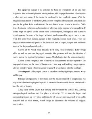 For epiglottic cancer it is common to have no symptoms at all and late
diagnosis. The main complaint of all the patients with laryngeal diseases – hoarseness
– takes the last place, if the tumor is localized in the epiglottic space. With the
epiglottic localization of the tumor, the patients complain of unpleasant sensation and
pain in the gullet. Pain irradiation to the ear should attract doctor’s attention. With
time, dysphagic violations and sensation of a foreign body increase when coughing. If
ulcers begin to appear or the tumor starts to disintegrate, hemoptysis and offensive
breath appears. Stenosis of the larynx with this localization of laryngeal cancer is rare.
From the upper tract tumors, cancer of the epiglottis occurs most often. From the
epiglottis the cancer may spread to the vestibular part of larynx, tongue root and other
areas of the laryngeal part of gullet.
Cancer of the vocal folds declares itself early with hoarseness. Later cough
adds, as well as pain and laryngeal stenosis. The patients with this localization of
cancer appeal for medical help at early stages. This helps to start the treatment earlier.
Cancer of the subglottal part of larynx is characterized by slow spread of the
laryngeal stenosis on the basis of hoarseness. Later, dry and barking cough appears,
later on joined by pain, which is caused by growth of the tumor into the cartilage.
The diagnosis of laryngeal cancer is based on the laryngoscopic picture, X-ray
and biopsy.
Indirect laryngoscopy is the main and the easiest method of diagnostics. An
important criterion for proper diagnosis is to determine the restriction of motions of a
specific part of larynx.
X-ray study of the larynx may specify and document the clinical data. Among
roentgenological methods the first place is taken by CT, because the larynx and
surrounding tissues are very close and tight. In CT scan we can see, which layer and is
affected and to what extent, which helps to determine the volume of surgical
intervention.
206
 