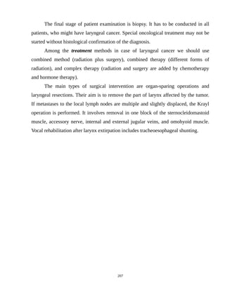 The final stage of patient examination is biopsy. It has to be conducted in all
patients, who might have laryngeal cancer. Special oncological treatment may not be
started without histological confirmation of the diagnosis.
Among the treatment methods in case of laryngeal cancer we should use
combined method (radiation plus surgery), combined therapy (different forms of
radiation), and complex therapy (radiation and surgery are added by chemotherapy
and hormone therapy).
The main types of surgical intervention are organ-sparing operations and
laryngeal resections. Their aim is to remove the part of larynx affected by the tumor.
If metastases to the local lymph nodes are multiple and slightly displaced, the Krayl
operation is performed. It involves removal in one block of the sternocleidomastoid
muscle, accessory nerve, internal and external jugular veins, and omohyoid muscle.
Vocal rehabilitation after larynx extirpation includes tracheoesophageal shunting.
207
 