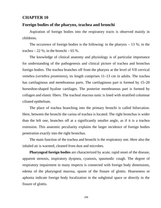 CHAPTER 10
Foreign bodies of the pharynx, trachea and bronchi
Aspiration of foreign bodies into the respiratory tracts is observed mainly in
childrens.
The occurence of foreign bodies is the following: in the pharynx – 13 %; in the
trachea – 22 %; in the bronchi – 65 %.
The knowledge of clinical anatomy and physiology is of particular importance
for understanding of the pathogenesis and clinical picture of trachea and bronchus
foreign bodies. The trachea branches off from the pharynx at the level of VII cervical
vertebra (vertebra prominens), its length comprises 11–13 cm in adults. The trachea
has cartilaginous and membranous parts. The cartilaginous part is formed by 15–20
horseshoe-shaped hyaline cartilages. The posterior membranous part is formed by
collagen and elastic fibers. The tracheal mucous tunic is lined with stratified columnar
ciliated epithelium.
The place of trachea branching into the primary bronchi is called bifurcation.
Here, between the bronchi the carina of trachea is located. The right bronchus is wider
than the left one, branches off at a significantly smaller angle, as if it is a trachea
extension. This anatomic peculiarity explains the larger incidence of foreign bodies
penetration exactly into the right bronchus.
The main function of the trachea and bronchi is the respiratory one. Here also the
inhaled air is warmed, cleaned from dust and microbes.
Pharyngeal foreign bodies are characterized by acute, rapid onset of the disease,
apparent stenosis, inspiratory dyspnea, cyanosis, spasmodic cough. The degree of
respiratory impairment in many respects is connected with foreign body dimensions,
edema of the pharyngeal mucosa, spasm of the fissure of glottis. Hoarseness or
aphonia indicate foreign body localization in the subglottal space or directly in the
fissure of glottis.
208
 