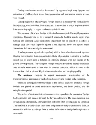 During examination attention is attracted by apparent inspiratory dyspnea and
retraction of yielding chest areas. Lung percussion and auscultation results are not
very typical.
During diagnostics of pharyngeal foreign bodies it is necessary to conduct direct
laryngoscopy, which enables their extraction. In rare cases at quick augmentation of
life-threatening asphyxia urgent tracheostomy is indicated.
The presence of tracheal foreign bodies is also accompanied by rapid progress of
symptoms. Characteristic of it is repeated spasmodic barking cough, quite often
turning into vomiting. Acute respiratory impairment can be caused by a shift of a
foreign body and vocal ligament spasm if the aspirated body hits against them.
Sometimes dull retrosternal pain is observed.
A pathognomonic sign of a foreign body shift in the trachea is the crack sign and
floating determination during auscultation. Quite often during respiration a cracking
sound can be heard from a distance, its intensity changes with the change of the
patient’s body position. The change of foreign body position in the trachea bifurcation
area disturbs ventilation in one, then in another bronchus, which is seen in the
intermediate clinical picture. Physical examination data are changing quickly.
The treatment consists in urgent endoscopic investigation of the
tracheobronchial tree (superior tracheobronchoscopy) and foreign body extraction.
There are distinguished three periods of the clinical course of bronchial foreign
bodies: the period of acute respiratory impairment, the latent period, and the
complications period.
The period of acute respiratory impairment corresponds to the moment of foreign
body aspiration and passage through the larynx and trachea. The main symptom is a
cough arising immediately after aspiration and quite often accompanied by vomiting.
These effects in a child can be short-term and parents do not pay attention to them. In
connection with this not always there is a clear indication at foreign body aspiration in
anamnesis.
209
 