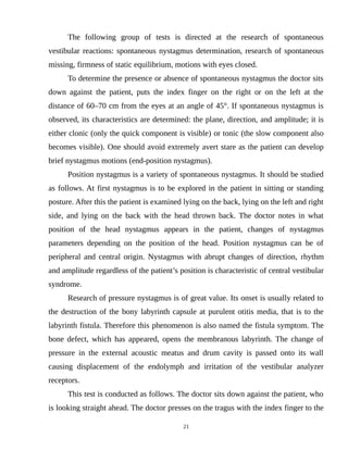 The following group of tests is directed at the research of spontaneous
vestibular reactions: spontaneous nystagmus determination, research of spontaneous
missing, firmness of static equilibrium, motions with eyes closed.
To determine the presence or absence of spontaneous nystagmus the doctor sits
down against the patient, puts the index finger on the right or on the left at the
distance of 60–70 cm from the eyes at an angle of 45°. If spontaneous nystagmus is
observed, its characteristics are determined: the plane, direction, and amplitude; it is
either clonic (only the quick component is visible) or tonic (the slow component also
becomes visible). One should avoid extremely avert stare as the patient can develop
brief nystagmus motions (end-position nystagmus).
Position nystagmus is a variety of spontaneous nystagmus. It should be studied
as follows. At first nystagmus is to be explored in the patient in sitting or standing
posture. After this the patient is examined lying on the back, lying on the left and right
side, and lying on the back with the head thrown back. The doctor notes in what
position of the head nystagmus appears in the patient, changes of nystagmus
parameters depending on the position of the head. Position nystagmus can be of
peripheral and central origin. Nystagmus with abrupt changes of direction, rhythm
and amplitude regardless of the patient’s position is characteristic of central vestibular
syndrome.
Research of pressure nystagmus is of great value. Its onset is usually related to
the destruction of the bony labyrinth capsule at purulent otitis media, that is to the
labyrinth fistula. Therefore this phenomenon is also named the fistula symptom. The
bone defect, which has appeared, opens the membranous labyrinth. The change of
pressure in the external acoustic meatus and drum cavity is passed onto its wall
causing displacement of the endolymph and irritation of the vestibular analyzer
receptors.
This test is conducted as follows. The doctor sits down against the patient, who
is looking straight ahead. The doctor presses on the tragus with the index finger to the
21
 