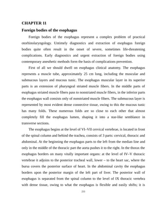 CHAPTER 11
Foreign bodies of the esophagus
Foreign bodies of the esophagus represent a complex problem of practical
otorhinolaryngology. Untimely diagnostics and extraction of esophagus foreign
bodies quite often result in the onset of severe, sometimes life-threatening
complications. Early diagnostics and urgent extraction of foreign bodies using
contemporary anesthetic methods form the basis of complications prevention.
First of all we should dwell on esophagus clinical anatomy. The esophagus
represents a muscle tube, approximately 25 cm long, including the muscular and
submucous layers and mucous tunic. The esophagus muscular layer in its superior
parts is an extension of pharyngeal striated muscle fibers. In the middle parts of
esophagus striated muscle fibers pass to nonstriated muscle fibers, in the inferior parts
the esophagus wall consists only of nonstriated muscle fibers. The submucous layer is
represented by most evident dense connective tissue, owing to this the mucous tunic
has many folds. These numerous folds are so close to each other that almost
completely fill the esophagus lumen, shaping it into a star-like semblance in
transverse sections.
The esophagus begins at the level of VI–VII cervical vertebrae, is located in front
of the spinal column and behind the trachea, consists of 3 parts: cervical, thoracic and
abdominal. At the beginning the esophagus parts to the left from the median line and
only in the middle of the thoracic part the aorta pushes it to the right. In the thorax the
esophagus borders on many vitally important organs: at the level of IV–V thoracic
vertebrae it adjoins to the posterior tracheal wall, lower – to the heart sac, where the
bursa covers the posterior surface of heart. In the abdominal cavity the esophagus
borders upon the posterior margin of the left part of liver. The posterior wall of
esophagus is separated from the spinal column to the level of IX thoracic vertebra
with dense tissue, owing to what the esophagus is flexible and easily shifts; it is
211
 