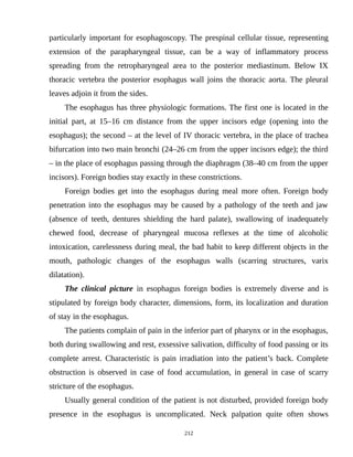 particularly important for esophagoscopy. The prespinal cellular tissue, representing
extension of the parapharyngeal tissue, can be a way of inflammatory process
spreading from the retropharyngeal area to the posterior mediastinum. Below IX
thoracic vertebra the posterior esophagus wall joins the thoracic aorta. The pleural
leaves adjoin it from the sides.
The esophagus has three physiologic formations. The first one is located in the
initial part, at 15–16 cm distance from the upper incisors edge (opening into the
esophagus); the second – at the level of IV thoracic vertebra, in the place of trachea
bifurcation into two main bronchi (24–26 cm from the upper incisors edge); the third
– in the place of esophagus passing through the diaphragm (38–40 cm from the upper
incisors). Foreign bodies stay exactly in these constrictions.
Foreign bodies get into the esophagus during meal more often. Foreign body
penetration into the esophagus may be caused by a pathology of the teeth and jaw
(absence of teeth, dentures shielding the hard palate), swallowing of inadequately
chewed food, decrease of pharyngeal mucosa reflexes at the time of alcoholic
intoxication, carelessness during meal, the bad habit to keep different objects in the
mouth, pathologic changes of the esophagus walls (scarring structures, varix
dilatation).
The clinical picture in esophagus foreign bodies is extremely diverse and is
stipulated by foreign body character, dimensions, form, its localization and duration
of stay in the esophagus.
The patients complain of pain in the inferior part of pharynx or in the esophagus,
both during swallowing and rest, exsessive salivation, difficulty of food passing or its
complete arrest. Characteristic is pain irradiation into the patient’s back. Complete
obstruction is observed in case of food accumulation, in general in case of scarry
stricture of the esophagus.
Usually general condition of the patient is not disturbed, provided foreign body
presence in the esophagus is uncomplicated. Neck palpation quite often shows
212
 