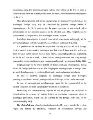 painfulness along the tracheoesophageal sulcus, more often on the left. In case of
complications there are evident painful sites, infiltrate, and subcutaneous emphysema
on the neck.
Then pharyngoscopy and mirror laryngoscopy are necessarily conducted, as the
esophageal foreign body may be stimulated by possible foreign bodies of
laryngopharynx. In 30 % patients the Jackson’s symptom is determined: saliva
accumulation in the piriform recesses on the affected side. This symptom can be
positive even in the presence of an esophageal mucosa trauma.
Radiologic investigation is started from lateral low-contrast radiography of the
cervical esophagus part following the G.M. Zemtsov’s technique (Fig. 111).
It is possible to see in these X-ray pictures not only shadows of small foreign
bodies, located in the cervical esophagus part, but as well tissue reaction to foreign
body presence in the form of mucous tunic edema, paraesophageal tissue thickening,
air in the soft tissues of neck. If low-contrast investigation does not bring enough
information, contrast radioscopy and esophagus radiography are conducted (Fig. 112).
Esophagoscopy is the main method of direct esophagus investigation, during
which the foreign body is extracted. For this purpose esophagoscopes with rigid tubes
are used. Esophagoscopy is conducted both under local and general anesthesia.
In case of doubtful diagnosis of esophagus foreign body fiberoptic
esophagoscopy should be used, during which small foreign bodies can be extracted.
In case of uncomplicated esophagoscopy spare diet is recommended to the
patient. In case of need anti-inflammatory treatment is prescribed.
Penetrating and nonpenetrating injuries of the esophagus are attributed to
complications in presence of foreign bodies. A penetrating esophagus injury is
esophagus perforation, which can be inflicted by the foreign body itself or by
instruments (Fig. 113).
The clinical picture of perforation is characterized by severe pain in the cervical
region and behind the brestbone, formation of subcutaneous cervical and
213
 