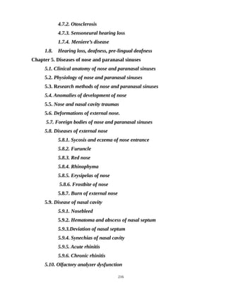 4.7.2. Otosclerosis
4.7.3. Sensoneural hearing loss
1.7.4. Meniere’s disease
1.8. Hearing loss, deafness, pre-lingual deafness
Chapter 5. Diseases of nose and paranasal sinuses
5.1. Clinical anatomy of nose and paranasal sinuses
5.2. Physiology of nose and paranasal sinuses
5.3. Research methods of nose and paranasal sinuses
5.4. Anomalies of development of nose
5.5. Nose and nasal cavity traumas
5.6. Deformations of external nose.
5.7. Foreign bodies of nose and paranasal sinuses
5.8. Diseases of external nose
5.8.1. Sycosis and eczema of nose entrance
5.8.2. Furuncle
5.8.3. Red nose
5.8.4. Rhinophyma
5.8.5. Erysipelas of nose
5.8.6. Frostbite of nose
5.8.7. Burn of external nose
5.9. Disease of nasal cavity
5.9.1. Nosebleed
5.9.2. Hematoma and abscess of nasal septum
5.9.3.Deviation of nasal septum
5.9.4. Synechias of nasal cavity
5.9.5. Acute rhinitis
5.9.6. Chronic rhinitis
5.10. Olfactory analyzer dysfunction
216
 