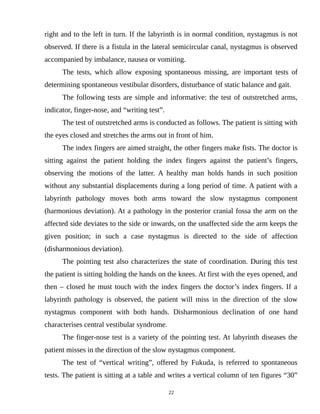 right and to the left in turn. If the labyrinth is in normal condition, nystagmus is not
observed. If there is a fistula in the lateral semicircular canal, nystagmus is observed
accompanied by imbalance, nausea or vomiting.
The tests, which allow exposing spontaneous missing, are important tests of
determining spontaneous vestibular disorders, disturbance of static balance and gait.
The following tests are simple and informative: the test of outstretched arms,
indicator, finger-nose, and “writing test”.
The test of outstretched arms is conducted as follows. The patient is sitting with
the eyes closed and stretches the arms out in front of him.
The index fingers are aimed straight, the other fingers make fists. The doctor is
sitting against the patient holding the index fingers against the patient’s fingers,
observing the motions of the latter. A healthy man holds hands in such position
without any substantial displacements during a long period of time. A patient with a
labyrinth pathology moves both arms toward the slow nystagmus component
(harmonious deviation). At a pathology in the posterior cranial fossa the arm on the
affected side deviates to the side or inwards, on the unaffected side the arm keeps the
given position; in such a case nystagmus is directed to the side of affection
(disharmonious deviation).
The pointing test also characterizes the state of coordination. During this test
the patient is sitting holding the hands on the knees. At first with the eyes opened, and
then – closed he must touch with the index fingers the doctor’s index fingers. If a
labyrinth pathology is observed, the patient will miss in the direction of the slow
nystagmus component with both hands. Disharmonious declination of one hand
characterises central vestibular syndrome.
The finger-nose test is a variety of the pointing test. At labyrinth diseases the
patient misses in the direction of the slow nystagmus component.
The test of “vertical writing”, offered by Fukuda, is referred to spontaneous
tests. The patient is sitting at a table and writes a vertical column of ten figures “30”
22
 