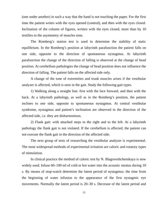 (one under another) in such a way that the hand is not touching the paper. For the first
time the patient writes with the eyes opened (control), and then with the eyes closed.
Inclination of the column of figures, written with the eyes closed, more than by 10
testifies to the asymmetry of muscles tone.
The Romberg’s station test is used to determine the stability of static
equilibrium. In the Romberg’s position at labyrinth parafunction the patient falls on
one side, opposite to the direction of spontaneous nystagmus. At labyrinth
parafunction the change of the direction of falling is observed at the change of head
position. At cerebellum pathologies the change of head position does not influence the
direction of falling. The patient falls on the affected side only.
A change of the tone of extremities and trunk muscles arises if the vestibular
analyzer is affected, which is seen in the gait. Study the following gait types.
1) Walking along a straight line: first with the face forward, and then with the
back. At a labyrinth pathology, as well as in the Romberg’s position, the patient
inclines to one side, opposite to spontaneous nystagmus. At central vestibular
syndrome, nystagmus and patient’s inclination are observed in the direction of the
affected side, i.e. they are disharmonious.
2) Flank gait: with attached steps to the right and to the left. At a labyrinth
pathology the flank gait is not violated. If the cerebellum is affected, the patient can
not execute the flank gait in the direction of the affected side.
The next group of tests of researching the vestibular analyzer is experimental.
The most widespread methods of experimental irritation are caloric and rotatory types
of stimulation.
In clinical practice the method of caloric test by N. Blagoveshchenskaya is now
widely used. Infuse 60–100 ml of cold or hot water into the acoustic meatus during 10
s. By means of stop-watch determine the latent period of nystagmus: the time from
the beginning of water infusion to the appearance of the first nystagmic eye
movements. Normally the latent period is 20–30 s. Decrease of the latent period and
23
 