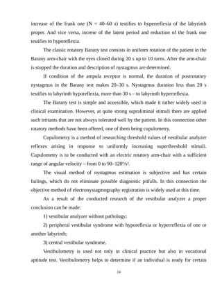 increase of the frank one (N = 40–60 s) testifies to hyperreflexia of the labyrinth
proper. And vice versa, increse of the latent period and reduction of the frank one
testifies to hyporeflexia.
The classic rotatory Barany test consists in uniform rotation of the patient in the
Barany arm-chair with the eyes closed during 20 s up to 10 turns. After the arm-chair
is stopped the duration and description of nystagmus are determined.
If condition of the ampula receptor is normal, the duration of postrotatory
nystagmus in the Barany test makes 20–30 s. Nystagmus duration less than 20 s
testifies to labyrinth hyporeflexia, more than 30 s – to labyrinth hyperreflexia.
The Barany test is simple and accessible, which made it rather widely used in
clinical examination. However, at quite strong supraliminal stimuli there are applied
such irritants that are not always tolerated well by the patient. In this connection other
rotatory methods have been offered, one of them being cupulometry.
Cupulometry is a method of researching threshold values of vestibular analyzer
reflexes arising in response to uniformly increasing superthreshold stimuli.
Cupulometry is to be conducted with an electric rotatory arm-chair with a sufficient
range of angular velocity – from 0 to 90–120º/s².
The visual method of nystagmus estimation is subjective and has certain
failings, which do not eliminate possible diagnostic pitfalls. In this connection the
objective method of electronystagmography registration is widely used at this time.
As a result of the conducted research of the vestibular analyzer a proper
conclusion can be made:
1) vestibular analyzer without pathology;
2) peripheral vestibular syndrome with hyporeflexia or hyperreflexia of one or
another labyrinth;
3) central vestibular syndrome.
Vestibulometry is used not only in clinical practice but also in vocational
aptitude test. Vestibulometry helps to determine if an individual is ready for certain
24
 