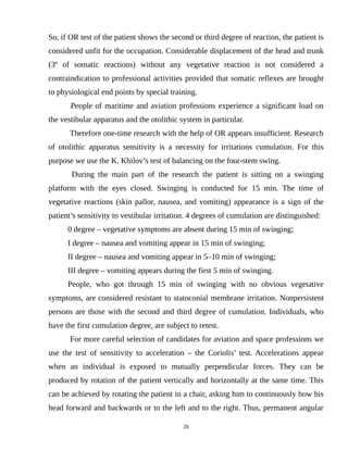 So, if OR test of the patient shows the second or third degree of reaction, the patient is
considered unfit for the occupation. Considerable displacement of the head and trunk
(3º of somatic reactions) without any vegetative reaction is not considered a
contraindication to professional activities provided that somatic reflexes are brought
to physiological end points by special training.
People of maritime and aviation professions experience a significant load on
the vestibular apparatus and the otolithic system in particular.
Therefore one-time research with the help of OR appears insufficient. Research
of otolithic apparatus sensitivity is a necessity for irritations cumulation. For this
purpose we use the K. Khilov’s test of balancing on the four-stem swing.
During the main part of the research the patient is sitting on a swinging
platform with the eyes closed. Swinging is conducted for 15 min. The time of
vegetative reactions (skin pallor, nausea, and vomiting) appearance is a sign of the
patient’s sensitivity to vestibular irritation. 4 degrees of cumulation are distinguished:
0 degree – vegetative symptoms are absent during 15 min of swinging;
I degree – nausea and vomiting appear in 15 min of swinging;
II degree – nausea and vomiting appear in 5–10 min of swinging;
III degree – vomiting appears during the first 5 min of swinging.
People, who got through 15 min of swinging with no obvious vegetative
symptoms, are considered resistant to statoconial membrane irritation. Nonpersistent
persons are those with the second and third degree of cumulation. Individuals, who
have the first cumulation degree, are subject to retest.
For more careful selection of candidates for aviation and space professions we
use the test of sensitivity to acceleration – the Coriolis’ test. Accelerations appear
when an individual is exposed to mutually perpendicular forces. They can be
produced by rotation of the patient vertically and horizontally at the same time. This
can be achieved by rotating the patient in a chair, asking him to continuously bow his
head forward and backwards or to the left and to the right. Thus, permanent angular
26
 