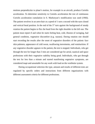 motions perpendicular to plane’s motion, for example in an aircraft, produce Coriolis
acceleration. To determine sensitivity to Coriolis acceleration the test of continuous
Coriolis acceleration cumulation in S. Markoryan’s modification was used (1966).
The patient revolves in an arm-chair at a speed of 1 turn a second with the eyes closed
and vertical head position. In the end of the 5th
turn against the background of steady
rotation the patient begins to flex the head from the right shoulder to the left one. The
patient must report if and when he starts feeling heat, cold, illusion of swinging, bad
general condition, vegetative discomfort (e.g. nausea). During rotation one should
start recording the results after the onset of vegetative disorders of the patient: face
skin paleness, appearance of cold sweat, swallowing movements, and vomiturition. If
any vegetative disorder appears in the patient, the test is stopped. Individuals, who get
through the test for longer than 3 min are considered apt for aerial, nautical and space
professions with their vegetative stability being good. Individuals, who got through
the test for less than a minute and started manifesting vegetative symptoms, are
considered inapt and unsuitable for any work with load on the vestibular system.
During occupational selection the type, amount and results of different tests are
regulated by specific orders and instructions from different organizations with
different assessment criteria for different professions.
27
 