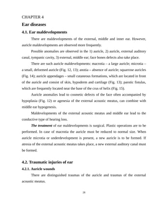 CHAPTER 4
Ear diseases
4.1. Ear maldevelopments
There are maldevelopments of the external, middle and inner ear. However,
auricle maldevelopments are observed more frequently.
Possible anomalies are observed in the 1) auricle, 2) auricle, external auditory
canal, tympanic cavity, 3) external, middle ear; face bones defects also take place.
There are such auricle maldevelopments: macrotia – a large auricle; microtia –
a small, deformed auricle (Fig. 12, 13); anotia – absence of auricle; squarrose auricles
(Fig. 14); auricle appendages – small cutaneous formations, which are located in front
of the auricle and consist of skin, hypoderm and cartilage (Fig. 13); parotic fistulas,
which are frequently located near the base of the crus of helix (Fig. 15).
Auricle anomalies lead to cosmetic defects of the face often accompanied by
hypoplasia (Fig. 12) or agenesia of the external acoustic meatus, can combine with
middle ear hypogenesis.
Maldevelopments of the external acoustic meatus and middle ear lead to the
conductive type of hearing loss.
The treatment of ear maldevelopments is surgical. Plastic operations are to be
performed. In case of macrotia the auricle must be reduced to normal size. When
auricle microtia or underdevelopment is present, a new auricle is to be formed. If
atresia of the external acoustic meatus takes place, a new external auditory canal must
be formed.
4.2. Traumatic injuries of ear
4.2.1. Auricle wounds
There are distinguished traumas of the auricle and traumas of the external
acoustic meatus.
28
 