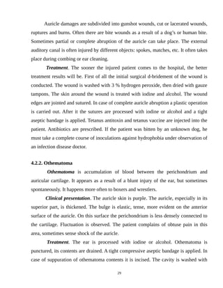 Auricle damages are subdivided into gunshot wounds, cut or lacerated wounds,
ruptures and burns. Often there are bite wounds as a result of a dog’s or human bite.
Sometimes partial or complete abruption of the auricle can take place. The external
auditory canal is often injured by different objects: spokes, matches, etc. It often takes
place during combing or ear cleaning.
Treatment. The sooner the injured patient comes to the hospital, the better
treatment results will be. First of all the initial surgical d-bridement of the wound is
conducted. The wound is washed with 3 % hydrogen peroxide, then dried with gauze
tampons. The skin around the wound is treated with iodine and alcohol. The wound
edges are jointed and sutured. In case of complete auricle abruption a plastic operation
is carried out. After it the sutures are processed with iodine or alcohol and a tight
aseptic bandage is applied. Tetanus antitoxin and tetanus vaccine are injected into the
patient. Antibiotics are prescribed. If the patient was bitten by an unknown dog, he
must take a complete course of inoculations against hydrophobia under observation of
an infection disease doctor.
4.2.2. Othematoma
Othematoma is accumulation of blood between the perichondrium and
auricular cartilage. It appears as a result of a blunt injury of the ear, but sometimes
spontaneously. It happens more often to boxers and wrestlers.
Clinical presentation. The auricle skin is purple. The auricle, especially in its
superior part, is thickened. The bulge is elastic, tense, more evident on the anterior
surface of the auricle. On this surface the perichondrium is less densely connected to
the cartilage. Fluctuation is observed. The patient complains of obtuse pain in this
area, sometimes sense shock of the auricle.
Treatment. The ear is processed with iodine or alcohol. Othematoma is
punctured, its contents are drained. A tight compressive aseptic bandage is applied. In
case of suppuration of othematoma contents it is incised. The cavity is washed with
29
 