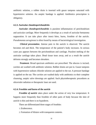 antibiotic solution, a rubber drain is inserted with gauze tampons saturated with
hypertensive solution. An aseptic bandage is applied. Antibiotics prescription is
obligatory.
4.2.3. Auricular chondroperichondritis
Auricular chondroperichondritis is purulent inflammation of perichondrium
and auricular cartilage. More frequently it develops as a result of auricular hematoma
suppuration. It can take place after insect bites, burns, frostbite of the auricle.
Pseudomonas aeruginosa is often found by means of bacteriological investigation.
Clinical presentation. Intense pain in the auricle is observed. The auricle
becomes red and thick. The temperature of the patient’s body increases. In serious
cases pus appears between the perichondrium and cartilage. Purulent melting of the
auricular cartilage takes place. Dead tissue tears away, and as a result the auricle
deforms strongly and becomes shrunken.
Treatment. Broad spectrum antibiotics are prescribed. The abscess is incised,
cavities are washed with antibiotic solution. Rubber drains are put in. Gauze tampons
with hypertensive sodium chloride solution are applied to the ear. A pressure bandage
is applied on the ear. The cavities are washed daily with antibiotics to their complete
cleansing, aseptic salve dressings are applied. Such physiotherapeutic procedures as
ultraviolet radiation or therapeutic laser are used.
4.2.4. Frostbite and burns of the auricle
Frostbite of auricle takes place under the action of very low temperature. It
happens more frequently than frostbite of other parts of body because the skin of
auricle is thin and there is no hypoderm.
There are differentiated three stages of frostbite:
1. Erubescence.
2. Formation of blisters with transparent contents.
30
 