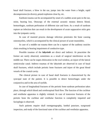 basal skull fracture, a blow in the ear, jumps into the water from a height, rapid
decompression (in divers), petard explosion close by, etc.
Eardrum trauma can be accompanied by onset of a sudden acute pain in the ear,
noise, hearing loss. Otoscopy of the external acoustic meatus detects blood,
hemorrhages, eardrum perforation of different size and form. As a result of eardrum
rupture an infection that can result in the development of acute suppurative otitis gets
into the tympanic cavity.
In case of mastoid process damage infection penetrates the bone causing
osteomyelitis, which is accompanied by the clinical picture of acute mastoiditis.
In case of a middle ear trauma there can be a rupture of the auditory ossicles
chain resulting in hearing impairment of conductive type.
Possible traumas of the labyrinth are direct and indirect. At peacetime the
former are rarely observed, sometimes as a result of surgical interference on the
middle ear. There can be stapes dislocation in the oval window, an injure of the lateral
semicircular canal. Indirect traumas of the labyrinth are observed in case of basal
skull fractures, which include periotic bone fractures and injure of the great blood
vessels of the cranial cavity.
The clinical picture in case of basal skull fractures is characterized by the
syncopal state of the patient. It is possible to detect hemorrhages under the
conjunctiva and in the area of eyelids.
In case of longitudinal fractures of the periotic bone eardrum perforation takes
place, through which blood and cerebrospinal fluid flow. The function of the cochlear
and vestibular apparatus is slightly violated. In case of transverse fractures of the
periotic bone the cochlear and vestibular function is completely impaired and
facioplegia is observed.
Such patients require skull roentgenography, lumbal puncture, eyeground
inspection, and study of the functional state of the cochlear and vestibular apparatus.
32
 