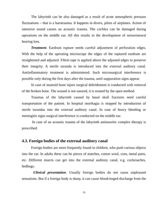 The labyrinth can be also damaged as a result of acute atmospheric pressure
fluctuations – that is a barotrauma. It happens in divers, pilots of airplanes. Action of
intensive sound causes an acoustic trauma. The cochlea can be damaged during
operations on the middle ear. All this results in the development of sensorineural
hearing loss.
Treatment. Eardrum rupture needs careful adjustment of perforation edges.
With the help of the operating microscope the edges of the ruptured eardrum are
straightened and adjusted. Fibrin tape is applied above the adjusted edges to preserve
their integrity. A sterile turunda is introduced into the external auditory canal.
Antiinflammatory treatment is administered. Such microsurgical interference is
possible only during the first days after the trauma, until suppuration signs appear.
In case of mastoid bone injure surgical debridement is conducted with removal
of the broken bone. The wound is not sutured, it is treated by the open method.
Traumas of the labyrinth caused by basal skull fractures need careful
transportation of the patient. In hospital otorrhagia is stopped by introduction of
sterile turundas into the external auditory canal. In case of heavy bleeding or
meningitis signs surgical interference is conducted on the middle ear.
In case of an acoustic trauma of the labyrinth antineuritic complex therapy is
prescribed.
4.3. Foreign bodies of the external auditory canal
Foreign bodies are more frequently found in children, who push various objects
into the ear. In adults these can be pieces of matches, cotton wool, corn, metal parts,
etc. Different insects can get into the external auditory canal, e.g. cockroaches,
bedbugs.
Clinical presentation. Usually foreign bodies do not cause unpleasant
sensations. But if a foreign body is sharp, it can cause blood-tinged discharge from the
33
 