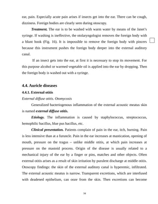 ear, pain. Especially acute pain arises if insects get into the ear. There can be cough,
dizziness. Foreign bodies are clearly seen during otoscopy.
Treatment. The ear is to be washed with warm water by means of the Janet’s
syringe. If washing is ineffective, the otolaryngologist removes the foreign body with
a blunt hook (Fig. 16). It is impossible to remove the foreign body with pincers
because this instrument pushes the foreign body deeper into the external auditory
canal.
If an insect gets into the ear, at first it is necessary to stop its movement. For
this purpose alcohol or warmed vegetable oil is applied into the ear by dropping. Then
the foreign body is washed out with a syringe.
4.4. Auricle diseases
4.4.1. External otitis
External diffuse otitis. Otomycosis
Generalized bacteriogenous inflammation of the external acoustic meatus skin
is named external diffuse otitis.
Etiology. The inflammation is caused by staphylococcus, streptococcus,
hemophilic bacillus, blue pus bacillus, etc.
Clinical presentation. Patients complain of pain in the ear, itch, burning. Pain
is less intensive than at a furuncle. Pain in the ear increases at mastication, opening of
mouth, pressure on the tragus – unlike middle otitis, at which pain increases at
pressure on the mastoid process. Origin of the disease is usually related to a
mechanical injury of the ear by a finger or pins, matches and other objects. Often
external otitis arises as a result of skin irritation by purulent discharge at middle otitis.
Otoscopy findings: the skin of the external auditory canal is hyperemic, infiltrated.
The external acoustic meatus is narrow. Transparent excretions, which are interfused
with deadened epithelium, can ooze from the skin. Then excretions can become
34
 