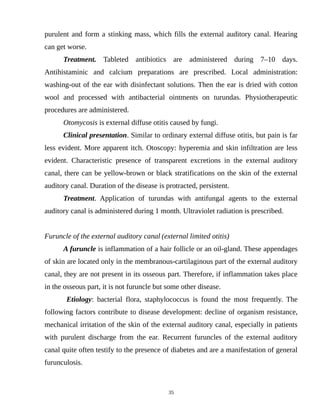 purulent and form a stinking mass, which fills the external auditory canal. Hearing
can get worse.
Treatment. Tableted antibiotics are administered during 7–10 days.
Antihistaminic and calcium preparations are prescribed. Local administration:
washing-out of the ear with disinfectant solutions. Then the ear is dried with cotton
wool and processed with antibacterial ointments on turundas. Physiotherapeutic
procedures are administered.
Otomycosis is external diffuse otitis caused by fungi.
Clinical presentation. Similar to ordinary external diffuse otitis, but pain is far
less evident. More apparent itch. Otoscopy: hyperemia and skin infiltration are less
evident. Characteristic presence of transparent excretions in the external auditory
canal, there can be yellow-brown or black stratifications on the skin of the external
auditory canal. Duration of the disease is protracted, persistent.
Treatment. Application of turundas with antifungal agents to the external
auditory canal is administered during 1 month. Ultraviolet radiation is prescribed.
Furuncle of the external auditory canal (external limited otitis)
A furuncle is inflammation of a hair follicle or an oil-gland. These appendages
of skin are located only in the membranous-cartilaginous part of the external auditory
canal, they are not present in its osseous part. Therefore, if inflammation takes place
in the osseous part, it is not furuncle but some other disease.
Etiology: bacterial flora, staphylococcus is found the most frequently. The
following factors contribute to disease development: decline of organism resistance,
mechanical irritation of the skin of the external auditory canal, especially in patients
with purulent discharge from the ear. Recurrent furuncles of the external auditory
canal quite often testify to the presence of diabetes and are a manifestation of general
furunculosis.
35
 