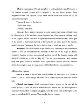 Clinical presentation. Patients complain of acute pain in the ear. Occlusion of
the external acoustic meatus with a furuncle or pus can injure hearing. Body
temperature rises. The regional lymph nodes located under the auricle and on the
mastoid can multiply.
There are 2 stages of the disease:
1. Infiltration stage.
2. Abscess formation.
Otoscopy shows a narrow external acoustic meatus, hyperemic, infiltrated skin
of a limited area of the membranous-cartilaginous part of the external auditory canal.
At the stage of abscess formation it is possible to see an eminence with a white apex
in the center of hyperemia; lancing of the furuncle can show pus in the external
acoustic meatus. Pressure on the tragus and opening of mouth are acutely painful.
Treatment. At the infiltration stage disinfectants on turundas are administered
locally as well as physiotherapeutic methods on the ear. At the stage of abscess
formation furuncle section, pus removal, washing-out of the furuncle cavity with
antibiotic solution are conducted (Fig. 17). Then the cavity is drained with a rubber
strip and gauze turundas saturated with hypertensive sodium chloride solution.
Antibiotics are given by a five-day course. Tableted antibiotics are administered.
4.4.2. Auricle eczema
Auricle eczema is one of local manifestations of a common skin disease –
eczema. This is a neuroallergic inflammation of surface layers of skin with evident
itch.
Clinical presentation. Small transparent blisters appear on the skin of the
external auditory canal and auricle. Then they burst, and on their place multiple small
erosions with abundant oozing lesion appear. After this crusts form on their place. The
acute process lasts 1.5–2 months. There can be chronic eczema.
36
 