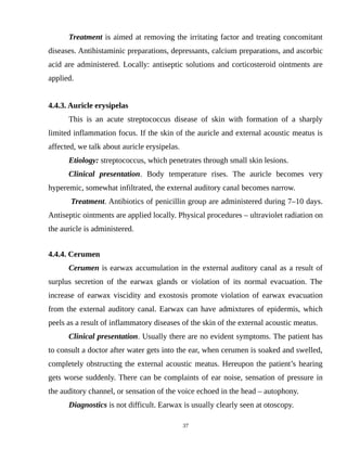 Treatment is aimed at removing the irritating factor and treating concomitant
diseases. Antihistaminic preparations, depressants, calcium preparations, and ascorbic
acid are administered. Locally: antiseptic solutions and corticosteroid ointments are
applied.
4.4.3. Auricle erysipelas
This is an acute streptococcus disease of skin with formation of a sharply
limited inflammation focus. If the skin of the auricle and external acoustic meatus is
affected, we talk about auricle erysipelas.
Etiology: streptococcus, which penetrates through small skin lesions.
Clinical presentation. Body temperature rises. The auricle becomes very
hyperemic, somewhat infiltrated, the external auditory canal becomes narrow.
Treatment. Antibiotics of penicillin group are administered during 7–10 days.
Antiseptic ointments are applied locally. Physical procedures – ultraviolet radiation on
the auricle is administered.
4.4.4. Cerumen
Cerumen is earwax accumulation in the external auditory canal as a result of
surplus secretion of the earwax glands or violation of its normal evacuation. The
increase of earwax viscidity and exostosis promote violation of earwax evacuation
from the external auditory canal. Earwax can have admixtures of epidermis, which
peels as a result of inflammatory diseases of the skin of the external acoustic meatus.
Clinical presentation. Usually there are no evident symptoms. The patient has
to consult a doctor after water gets into the ear, when cerumen is soaked and swelled,
completely obstructing the external acoustic meatus. Hereupon the patient’s hearing
gets worse suddenly. There can be complaints of ear noise, sensation of pressure in
the auditory channel, or sensation of the voice echoed in the head – autophony.
Diagnostics is not difficult. Earwax is usually clearly seen at otoscopy.
37
 