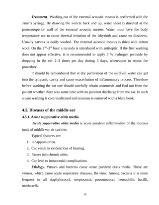 Treatment. Washing-out of the external acoustic meatus is performed with the
Janet’s syringe. By drawing the auricle back and up, water sheet is directed at the
posterosuperior wall of the external acoustic meatus. Water must have the body
temperature not to cause thermal irritation of the labyrinth and cause no dizziness.
Usually earwax is easily washed. The external acoustic meatus is dried with cotton
wool. On the 2nd
–3rd
hour a turunda is introduced with antiseptic. If the first washing
does not appear effective, it is recommended to apply 3 % hydrogen peroxide by
dropping in the ear 2–3 times per day during 3 days, whereupon to repeat the
procedure.
It should be remembered that at dry perforation of the eardrum water can get
into the tympanic cavity and cause exacerbation of inflammatory process. Therefore
before washing the ear one should carefully obtain anamnesis and find out from the
patient whether there was some time with no purulent discharge from the ear. In such
a case washing is contraindicated and cerumen is removed with a blunt hook.
4.5. Diseases of the middle ear
4.5.1. Acute suppurative otitis media
Acute suppurative otitis media is acute purulent inflammation of the mucous
tunic of middle ear air cavities.
Typical features are:
1. It happens often.
2. Can result in evident loss of hearing.
3. Passes into chronic otitis.
4. Can lead to intracranial complications.
Etiology. Viruses and bacteria cause acute purulent otitis media. These are
viruses, which cause acute respiratory diseases, flu virus. Among bacteria it is more
frequent in all staphylococci, streptococci, pneumococci, hemophilic bacilli,
morhaxella.
38
 