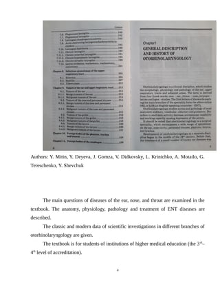 Authors: Y. Mitin, Y. Deyeva, J. Gomza, V. Didkovsky, L. Krinichko, A. Motailo, G.
Tereschenko, Y. Shevchuk
The main questions of diseases of the ear, nose, and throat are examined in the
textbook. The anatomy, physiology, pathology and treatment of ENT diseases are
described.
The classic and modern data of scientific investigations in different branches of
otorhinolaryngology are given.
The textbook is for students of institutions of higher medical education (the 3rd
–
4th
level of accreditation).
4
 