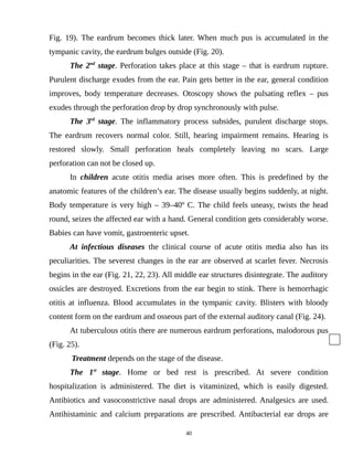 Fig. 19). The eardrum becomes thick later. When much pus is accumulated in the
tympanic cavity, the eardrum bulges outside (Fig. 20).
The 2nd
stage. Perforation takes place at this stage – that is eardrum rupture.
Purulent discharge exudes from the ear. Pain gets better in the ear, general condition
improves, body temperature decreases. Otoscopy shows the pulsating reflex – pus
exudes through the perforation drop by drop synchronously with pulse.
The 3rd
stage. The inflammatory process subsides, purulent discharge stops.
The eardrum recovers normal color. Still, hearing impairment remains. Hearing is
restored slowly. Small perforation heals completely leaving no scars. Large
perforation can not be closed up.
In children acute otitis media arises more often. This is predefined by the
anatomic features of the children’s ear. The disease usually begins suddenly, at night.
Body temperature is very high – 39–40º C. The child feels uneasy, twists the head
round, seizes the affected ear with a hand. General condition gets considerably worse.
Babies can have vomit, gastroenteric upset.
At infectious diseases the clinical course of acute otitis media also has its
peculiarities. The severest changes in the ear are observed at scarlet fever. Necrosis
begins in the ear (Fig. 21, 22, 23). All middle ear structures disintegrate. The auditory
ossicles are destroyed. Excretions from the ear begin to stink. There is hemorrhagic
otitis at influenza. Blood accumulates in the tympanic cavity. Blisters with bloody
content form on the eardrum and osseous part of the external auditory canal (Fig. 24).
At tuberculous otitis there are numerous eardrum perforations, malodorous pus
(Fig. 25).
Treatment depends on the stage of the disease.
The 1st
stage. Home or bed rest is prescribed. At severe condition
hospitalization is administered. The diet is vitaminized, which is easily digested.
Antibiotics and vasoconstrictive nasal drops are administered. Analgesics are used.
Antihistaminic and calcium preparations are prescribed. Antibacterial ear drops are
40
 