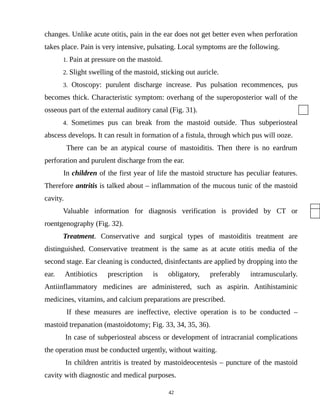 changes. Unlike acute otitis, pain in the ear does not get better even when perforation
takes place. Pain is very intensive, pulsating. Local symptoms are the following.
1. Pain at pressure on the mastoid.
2. Slight swelling of the mastoid, sticking out auricle.
3. Otoscopy: purulent discharge increase. Pus pulsation recommences, pus
becomes thick. Characteristic symptom: overhang of the superoposterior wall of the
osseous part of the external auditory canal (Fig. 31).
4. Sometimes pus can break from the mastoid outside. Thus subperiosteal
abscess develops. It can result in formation of a fistula, through which pus will ooze.
There can be an atypical course of mastoiditis. Then there is no eardrum
perforation and purulent discharge from the ear.
In children of the first year of life the mastoid structure has peculiar features.
Therefore antritis is talked about – inflammation of the mucous tunic of the mastoid
cavity.
Valuable information for diagnosis verification is provided by CT or
roentgenography (Fig. 32).
Treatment. Conservative and surgical types of mastoiditis treatment are
distinguished. Conservative treatment is the same as at acute otitis media of the
second stage. Ear cleaning is conducted, disinfectants are applied by dropping into the
ear. Antibiotics prescription is obligatory, preferably intramuscularly.
Antiinflammatory medicines are administered, such as aspirin. Antihistaminic
medicines, vitamins, and calcium preparations are prescribed.
If these measures are ineffective, elective operation is to be conducted –
mastoid trepanation (mastoidotomy; Fig. 33, 34, 35, 36).
In case of subperiosteal abscess or development of intracranial complications
the operation must be conducted urgently, without waiting.
In children antritis is treated by mastoideocentesis – puncture of the mastoid
cavity with diagnostic and medical purposes.
42
 