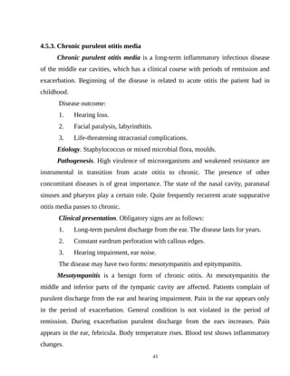 4.5.3. Chronic purulent otitis media
Chronic purulent otitis media is a long-term inflammatory infectious disease
of the middle ear cavities, which has a clinical course with periods of remission and
exacerbation. Beginning of the disease is related to acute otitis the patient had in
childhood.
Disease outcome:
1. Hearing loss.
2. Facial paralysis, labyrinthitis.
3. Life-threatening ntracranial complications.
Etiology. Staphylococcus or mixed microbial flora, moulds.
Pathogenesis. High virulence of microorganisms and weakened resistance are
instrumental in transition from acute otitis to chronic. The presence of other
concomitant diseases is of great importance. The state of the nasal cavity, paranasal
sinuses and pharynx play a certain role. Quite frequently recurrent acute suppurative
otitis media passes to chronic.
Clinical presentation. Obligatory signs are as follows:
1. Long-term purulent discharge from the ear. The disease lasts for years.
2. Constant eardrum perforation with callous edges.
3. Hearing impairment, ear noise.
The disease may have two forms: mesotympanitis and epitympanitis.
Mesotympanitis is a benign form of chronic otitis. At mesotympanitis the
middle and inferior parts of the tympanic cavity are affected. Patients complain of
purulent discharge from the ear and hearing impairment. Pain in the ear appears only
in the period of exacerbation. General condition is not violated in the period of
remission. During exacerbation purulent discharge from the ears increases. Pain
appears in the ear, febricula. Body temperature rises. Blood test shows inflammatory
changes.
43
 